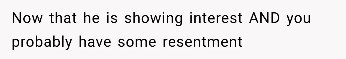 Now that he is showing interest AND you probably have some resentment