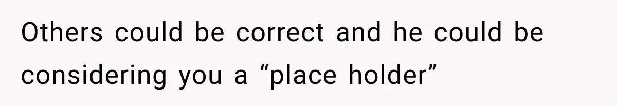 Others could be correct and he could be considering you a “place holder”