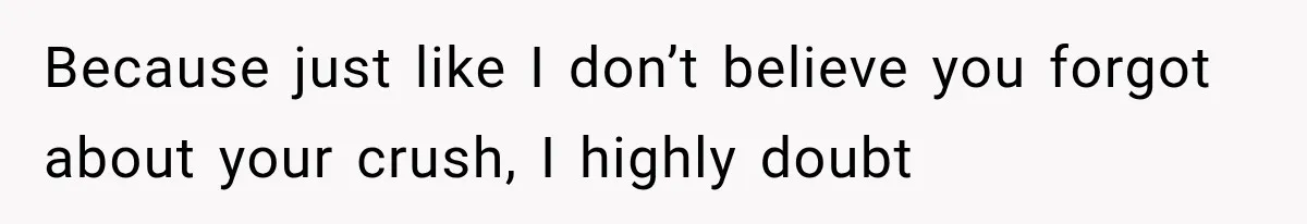 Because just like I don’t believe you forgot about your crush, I highly doubt
