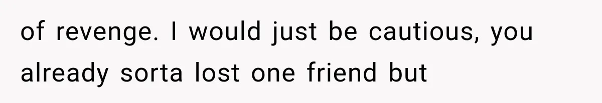 of revenge. I would just be cautious, you already sorta lost one friend but