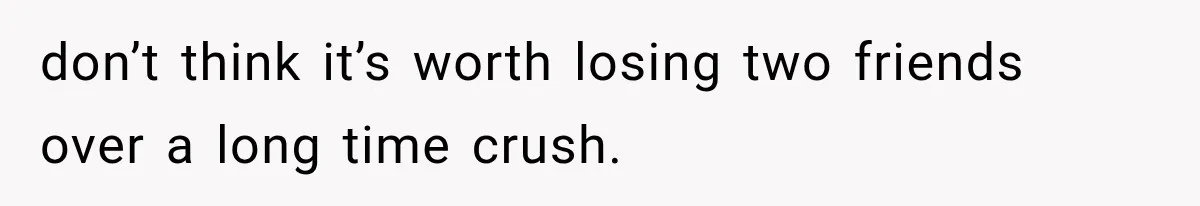 don’t think it’s worth losing two friends over a long time crush.