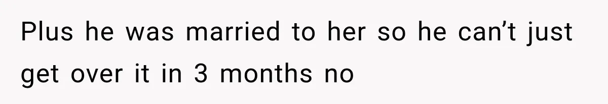 Plus he was married to her so he can’t just get over it in 3 months no