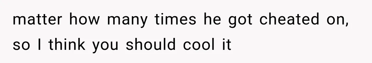matter how many times he got cheated on, so I think you should cool it