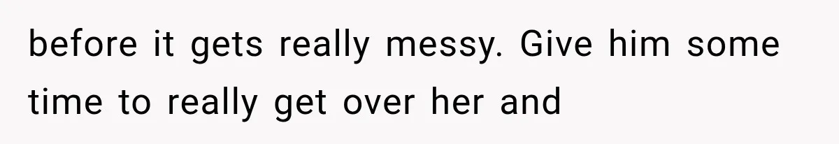 before it gets really messy. Give him some time to really get over her and