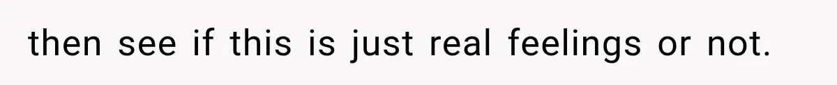 then see if this is just real feelings or not.