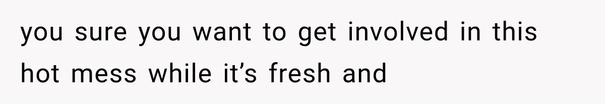 you sure you want to get involved in this hot mess while it’s fresh and