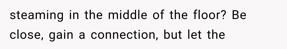steaming in the middle of the floor? Be close, gain a connection, but let the