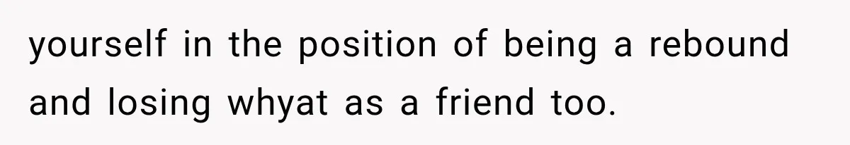 yourself in the position of being a rebound and losing whyat as a friend too.