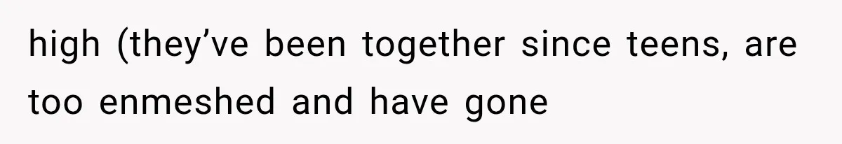 high (they’ve been together since teens, are too enmeshed and have gone