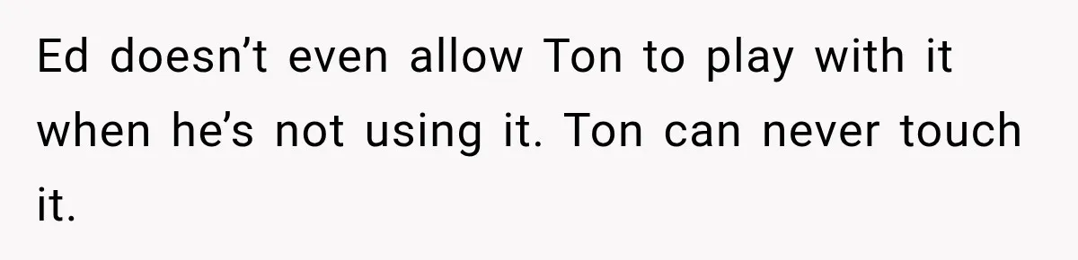 Ed doesn’t even allow Ton to play with it when he’s not using it. Ton can never touch it.