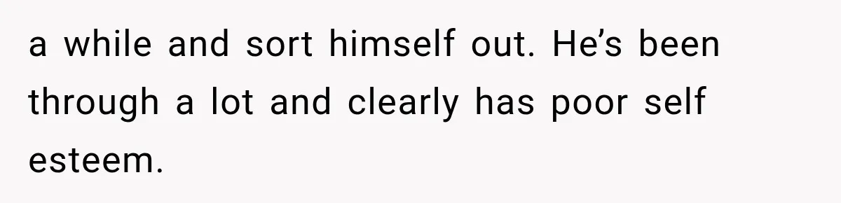 a while and sort himself out. He’s been through a lot and clearly has poor self esteem.