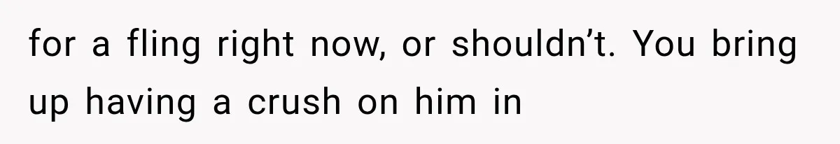 for a fling right now, or shouldn’t. You bring up having a crush on him in