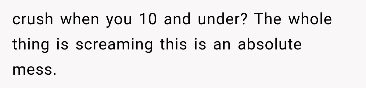 crush when you 10 and under? The whole thing is screaming this is an absolute mess.