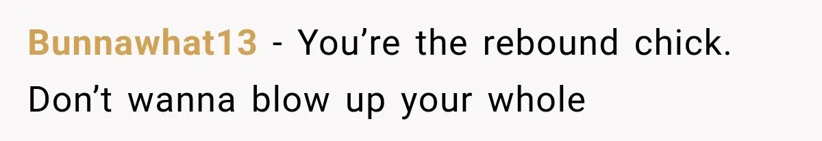 Bunnawhat13 − You’re the rebound chick. Don’t wanna blow up your whole