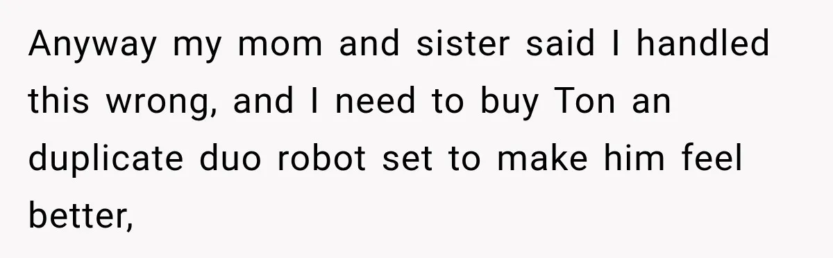 Anyway my mom and sister said I handled this wrong, and I need to buy Ton an duplicate duo robot set to make him feel better,