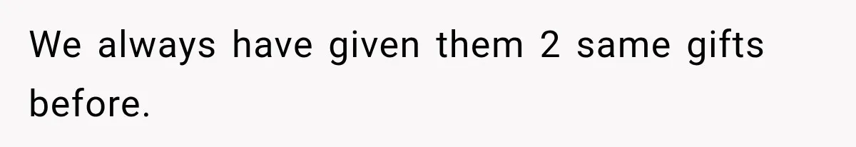 We always have given them 2 same gifts before.