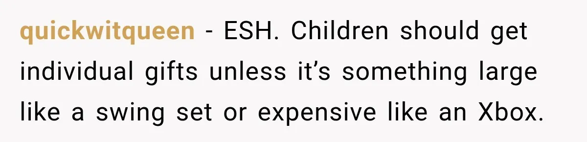 quickwitqueen − ESH. Children should get individual gifts unless it’s something large like a swing set or expensive like an Xbox.