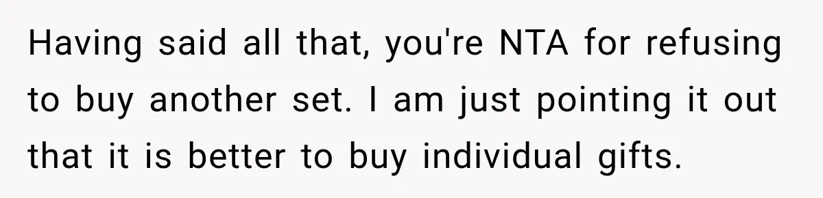Having said all that, you're NTA for refusing to buy another set. I am just pointing it out that it is better to buy individual gifts.