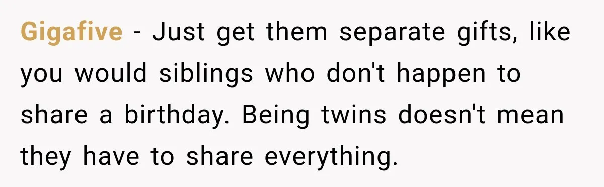 Gigafive − Just get them separate gifts, like you would siblings who don't happen to share a birthday. Being twins doesn't mean they have to share everything.