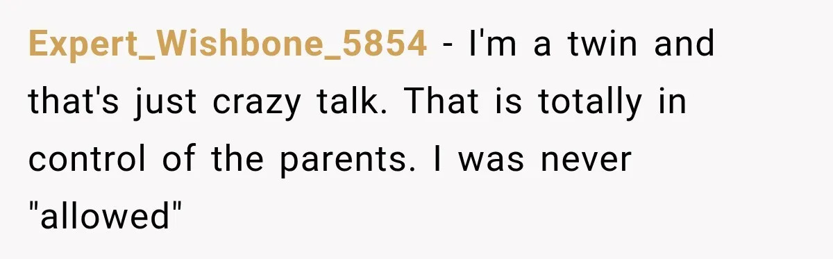 Expert_Wishbone_5854 − I'm a twin and that's just crazy talk. That is totally in control of the parents. I was never "allowed"