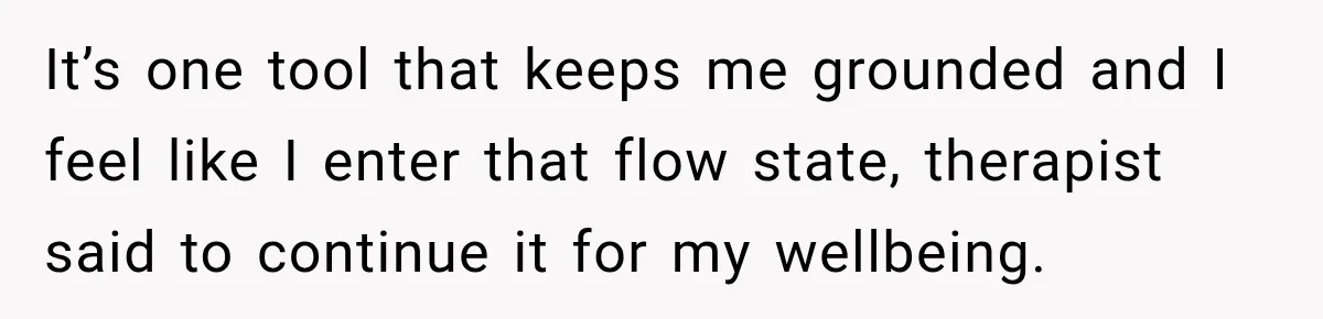It’s one tool that keeps me grounded and I feel like I enter that flow state, therapist said to continue it for my wellbeing.