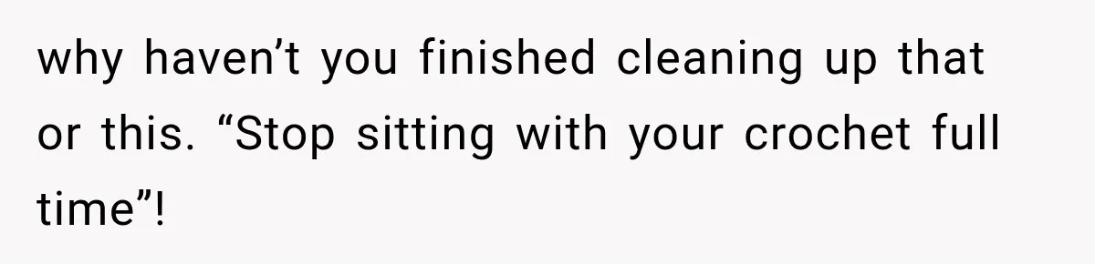 why haven’t you finished cleaning up that or this. “Stop sitting with your crochet full time”!