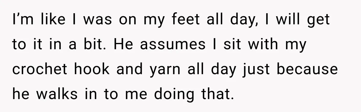 I’m like I was on my feet all day, I will get to it in a bit. He assumes I sit with my crochet hook and yarn all day just...