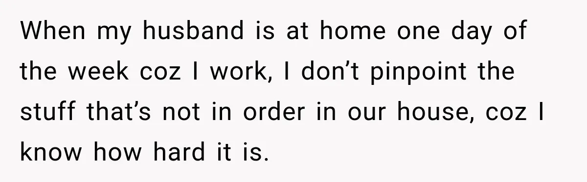 When my husband is at home one day of the week coz I work, I don’t pinpoint the stuff that’s not in order in our house, coz I know how...