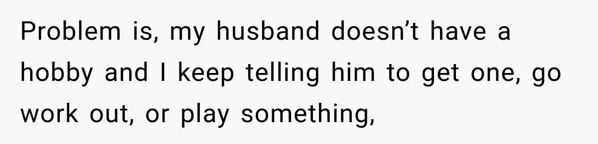 Problem is, my husband doesn’t have a hobby and I keep telling him to get one, go work out, or play something,