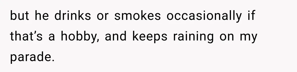 but he drinks or smokes occasionally if that’s a hobby, and keeps raining on my parade.