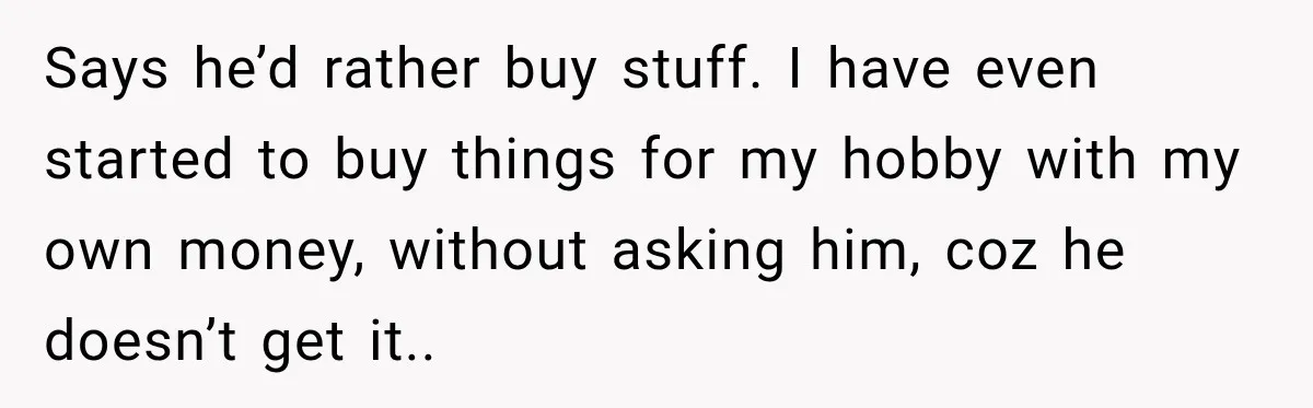 Says he’d rather buy stuff. I have even started to buy things for my hobby with my own money, without asking him, coz he doesn’t get it..