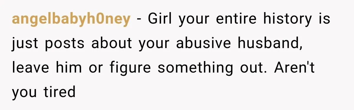 angelbabyh0ney − Girl your entire history is just posts about your abusive husband, leave him or figure something out. Aren't you tired
