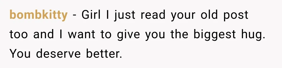 bombkitty − Girl I just read your old post too and I want to give you the biggest hug. You deserve better.