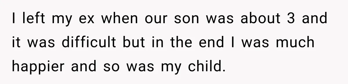 I left my ex when our son was about 3 and it was difficult but in the end I was much happier and so was my child.