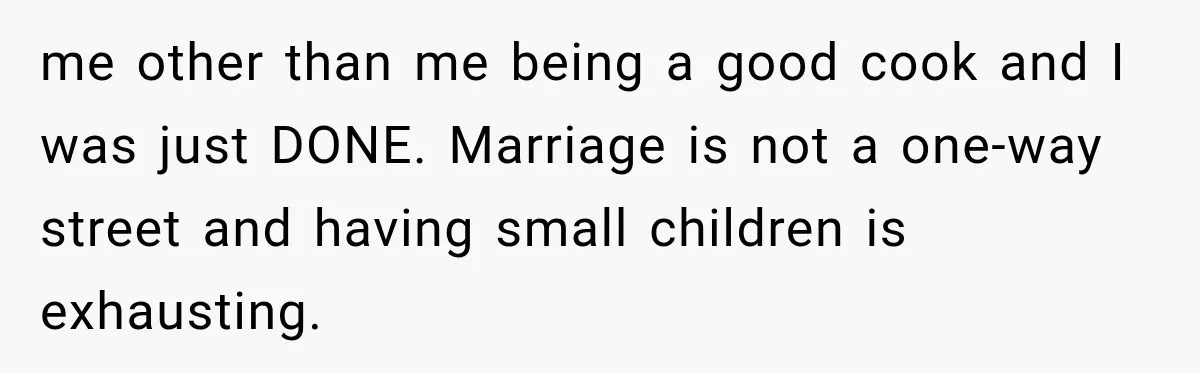 me other than me being a good cook and I was just DONE. Marriage is not a one-way street and having small children is exhausting.