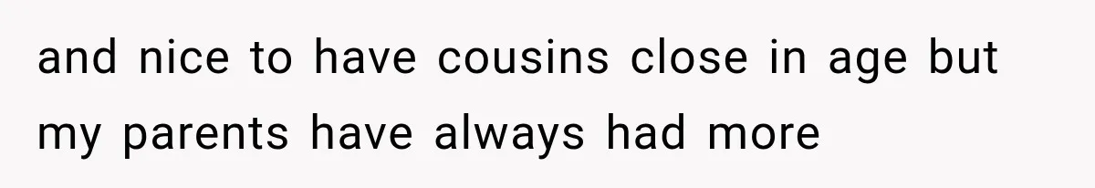 and nice to have cousins close in age but my parents have always had more