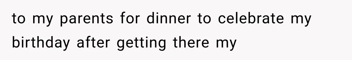 to my parents for dinner to celebrate my birthday after getting there my