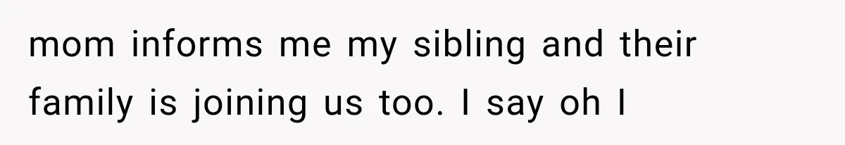 mom informs me my sibling and their family is joining us too. I say oh I