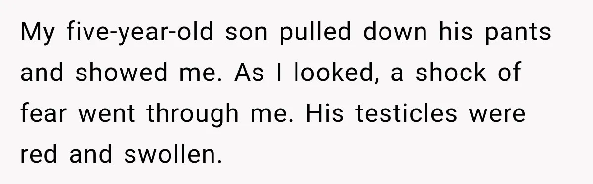 My five-year-old son pulled down his pants and showed me. As I looked, a shock of fear went through me. His testicles were red and swollen.