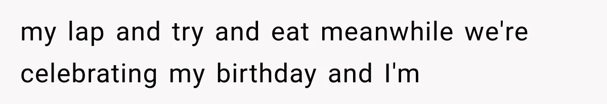 my lap and try and eat meanwhile we're celebrating my birthday and I'm