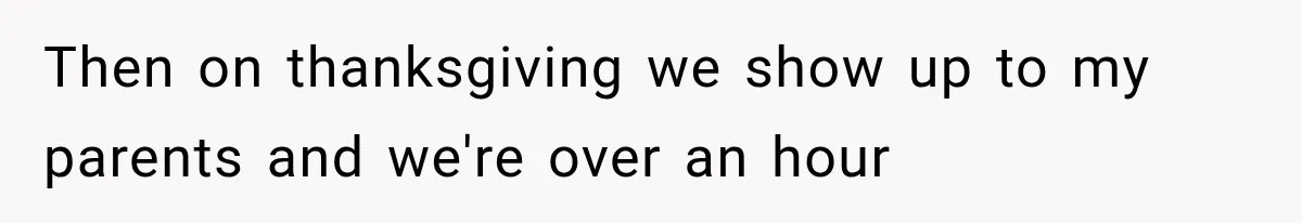 Then on thanksgiving we show up to my parents and we're over an hour