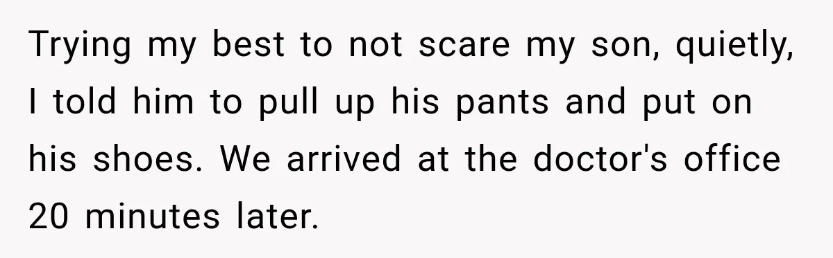Trying my best to not scare my son, quietly, I told him to pull up his pants and put on his shoes. We arrived at the doctor's office 20 minutes...