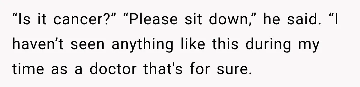 “Is it cancer?” “Please sit down,” he said. “I haven’t seen anything like this during my time as a doctor that's for sure.