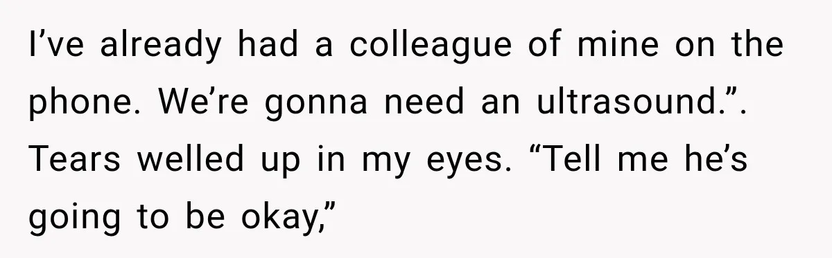 I’ve already had a colleague of mine on the phone. We’re gonna need an ultrasound.”. Tears welled up in my eyes. “Tell me he’s going to be okay,”