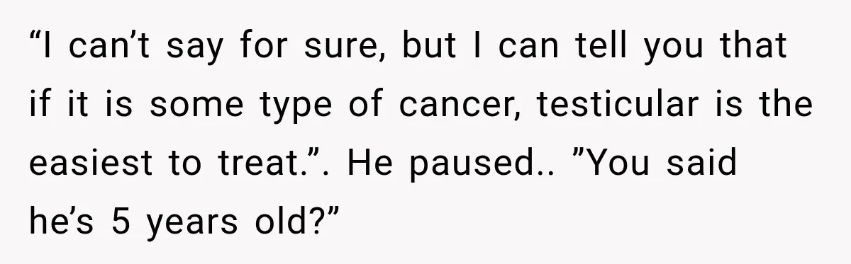 “I can’t say for sure, but I can tell you that if it is some type of cancer, testicular is the easiest to treat.”. He paused.. ”You said he’s 5...