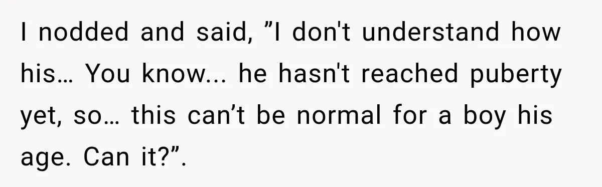 I nodded and said, ”I don't understand how his… You know... he hasn't reached puberty yet, so… this can’t be normal for a boy his age. Can it?”.