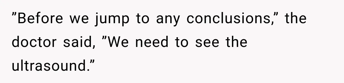”Before we jump to any conclusions,” the doctor said, ”We need to see the ultrasound.”