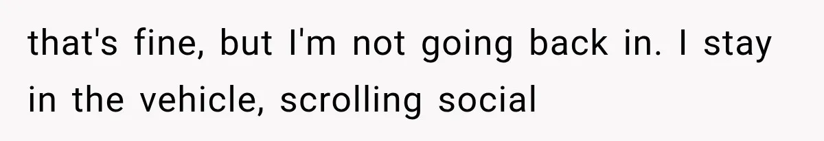 that's fine, but I'm not going back in. I stay in the vehicle, scrolling social