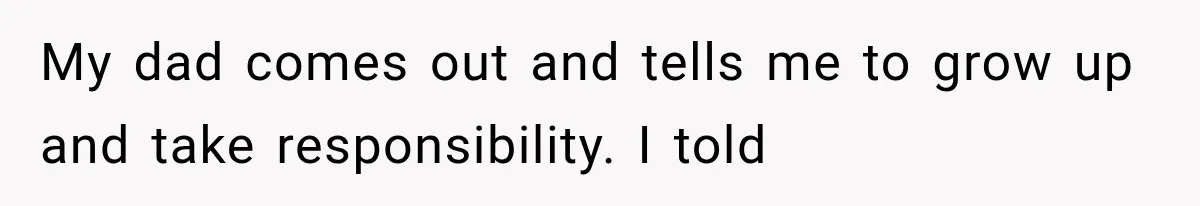 My dad comes out and tells me to grow up and take responsibility. I told