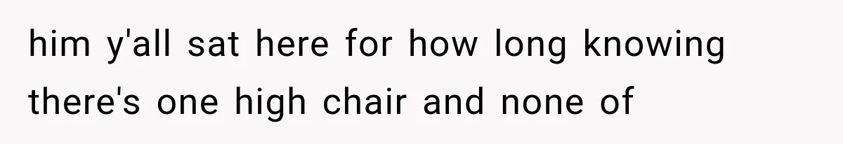 him y'all sat here for how long knowing there's one high chair and none of